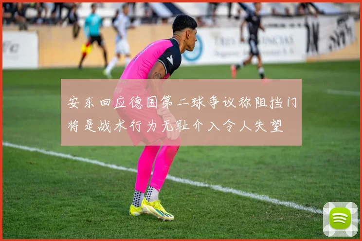 安东回应德国第二球争议称阻挡门将是战术行为无耻介入令人失望