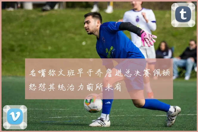 名嘴称文班早于乔詹进总决赛佩顿怒怼其统治力前所未有