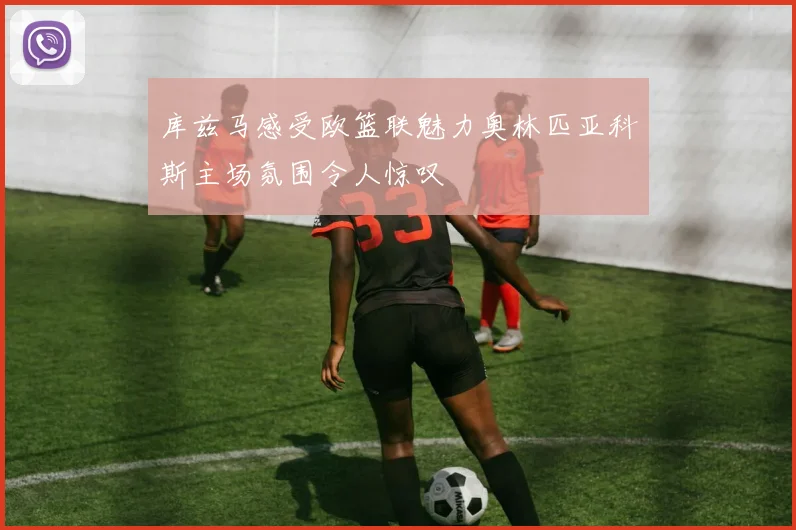 库兹马感受欧篮联魅力奥林匹亚科斯主场氛围令人惊叹