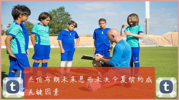 杰伦布朗未来悬而未决今夏续约成关键因素