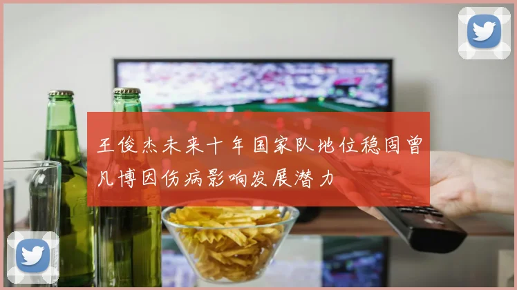 王俊杰未来十年国家队地位稳固曾凡博因伤病影响发展潜力