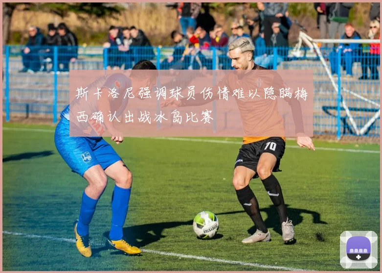 斯卡洛尼强调球员伤情难以隐瞒梅西确认出战冰岛比赛