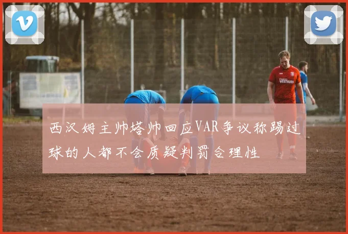 西汉姆主帅塔帅回应VAR争议称踢过球的人都不会质疑判罚合理性