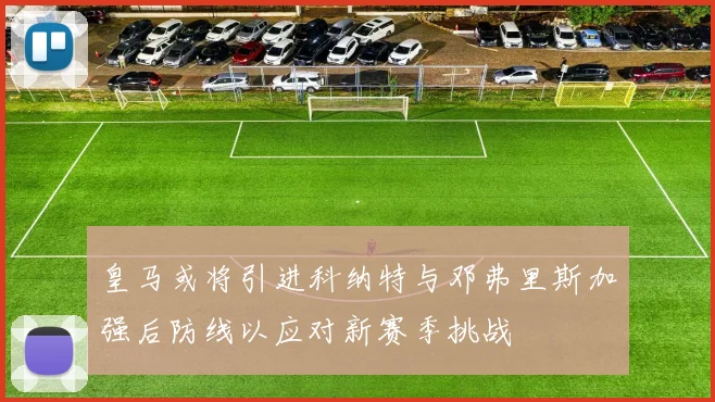 皇马或将引进科纳特与邓弗里斯加强后防线以应对新赛季挑战
