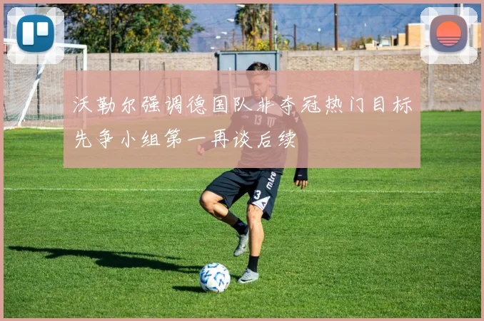 沃勒尔强调德国队非夺冠热门目标先争小组第一再谈后续