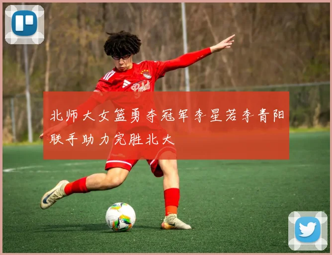 北师大女篮勇夺冠军李星若李青阳联手助力完胜北大