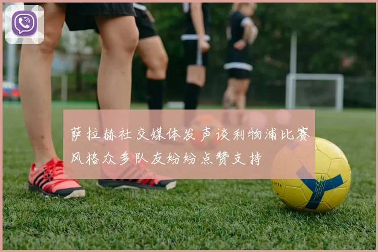 萨拉赫社交媒体发声谈利物浦比赛风格众多队友纷纷点赞支持