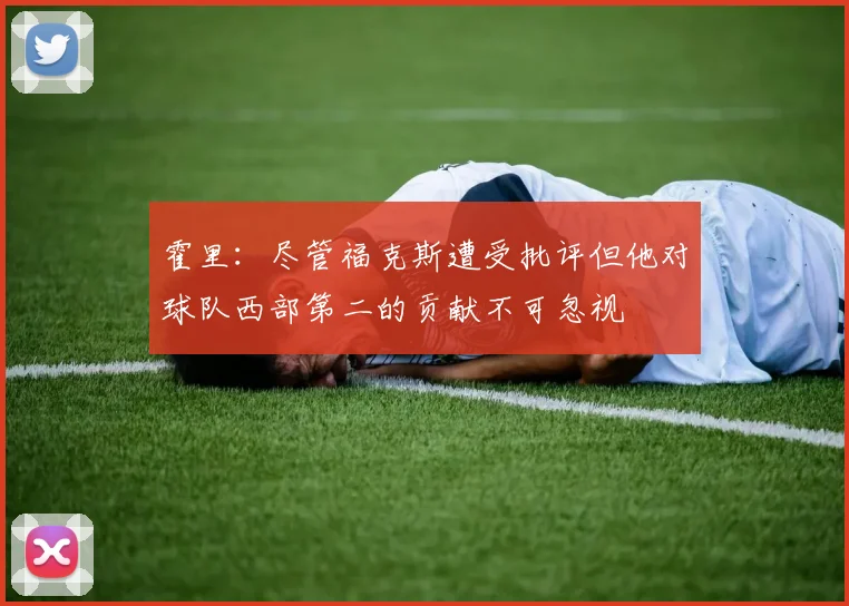 霍里：尽管福克斯遭受批评但他对球队西部第二的贡献不可忽视