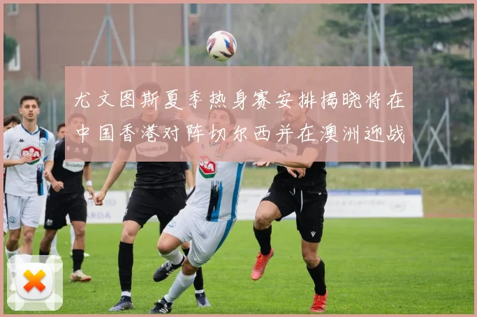 尤文图斯夏季热身赛安排揭晓将在中国香港对阵切尔西并在澳洲迎战国米