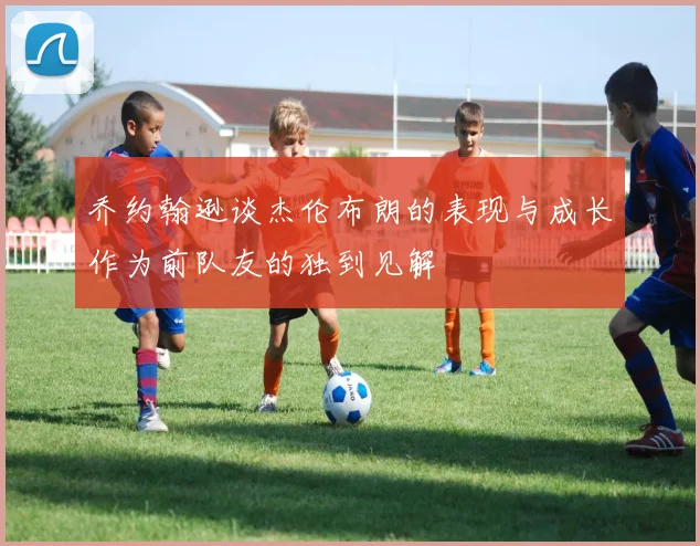 乔约翰逊谈杰伦布朗的表现与成长作为前队友的独到见解