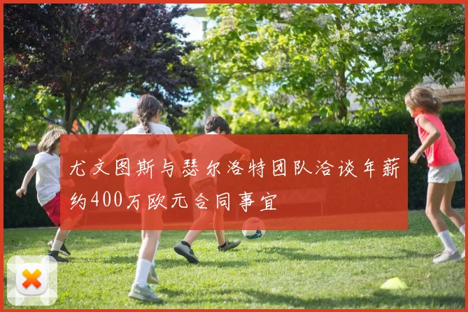 尤文图斯与瑟尔洛特团队洽谈年薪约400万欧元合同事宜