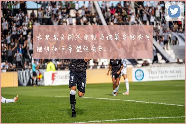 法尔克分析沃尔特马德夏季转会可能性纽卡希望他离队