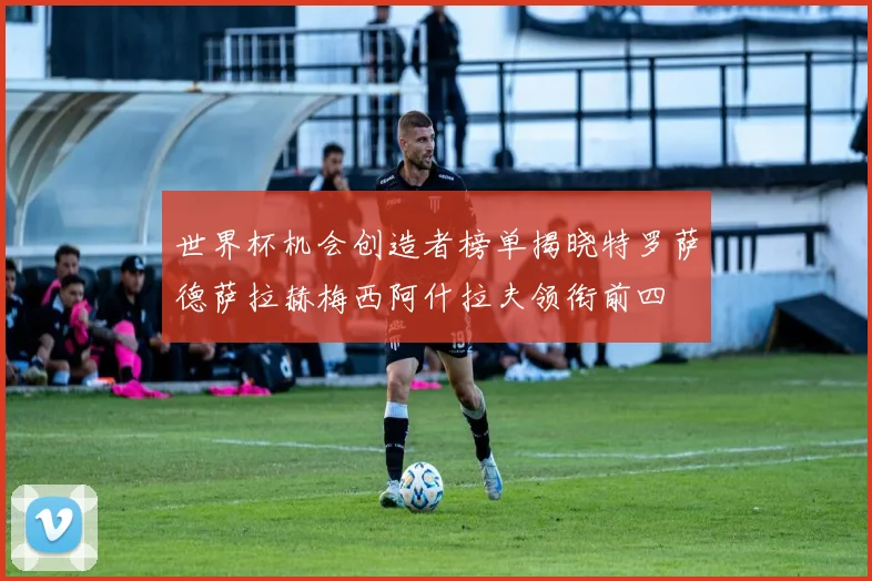 世界杯机会创造者榜单揭晓特罗萨德萨拉赫梅西阿什拉夫领衔前四